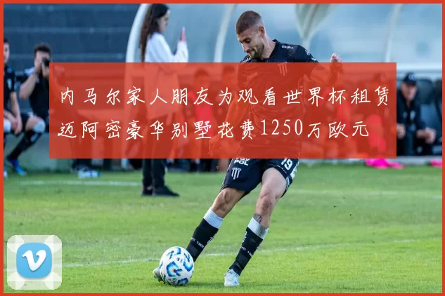 内马尔家人朋友为观看世界杯租赁迈阿密豪华别墅花费1250万欧元