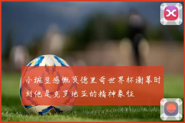 小豌豆感慨莫德里奇世界杯谢幕时刻他是克罗地亚的精神象征