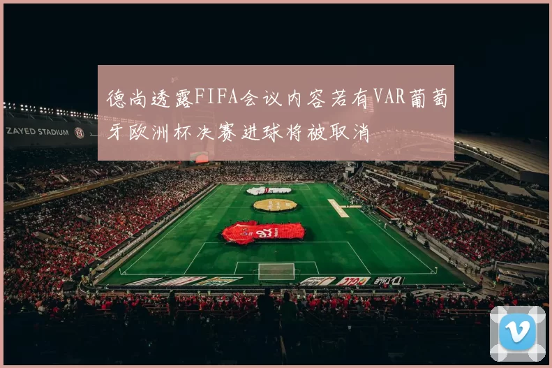 德尚透露FIFA会议内容若有VAR葡萄牙欧洲杯决赛进球将被取消