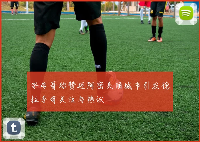 字母哥称赞迈阿密美丽城市引发德拉季奇关注与热议