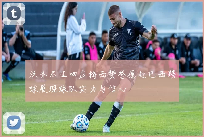沃齐尼亚回应梅西赞誉愿赴巴西踢球展现球队实力与信心
