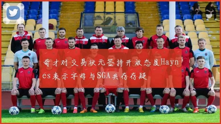 奇才对交易状元签持开放态度Haynes表示字母与SGA共存存疑