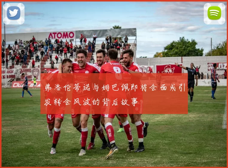 弗洛伦蒂诺与姆巴佩即将会面或引发转会风波的背后故事