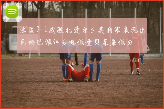 法国3-1战胜北爱尔兰奥利塞表现出色姆巴佩评分略低登贝莱最低分