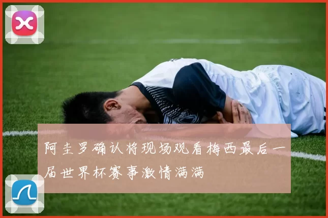 阿圭罗确认将现场观看梅西最后一届世界杯赛事激情满满