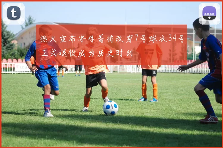 热火宣布字母哥将改穿7号球衣34号正式退役成为历史时刻