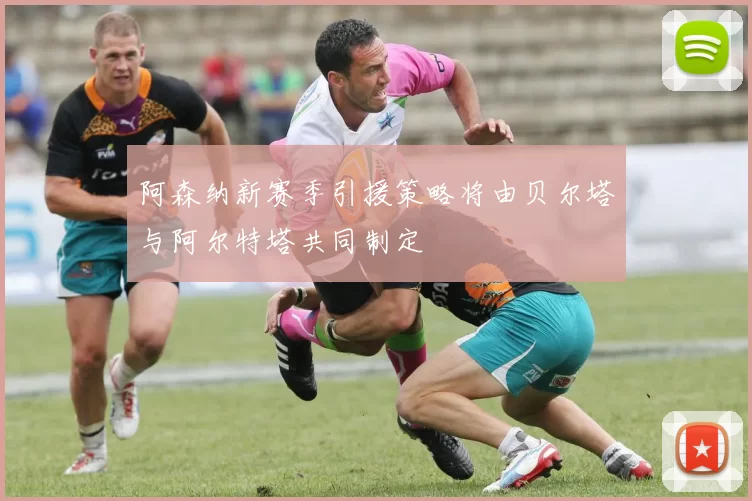 阿森纳新赛季引援策略将由贝尔塔与阿尔特塔共同制定