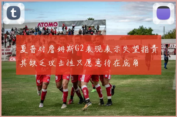 夏普对詹姆斯G2表现表示失望指责其缺乏攻击性只愿意待在底角
