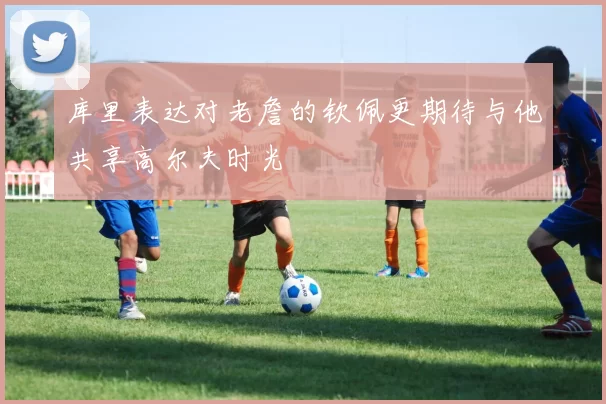 库里表达对老詹的钦佩更期待与他共享高尔夫时光