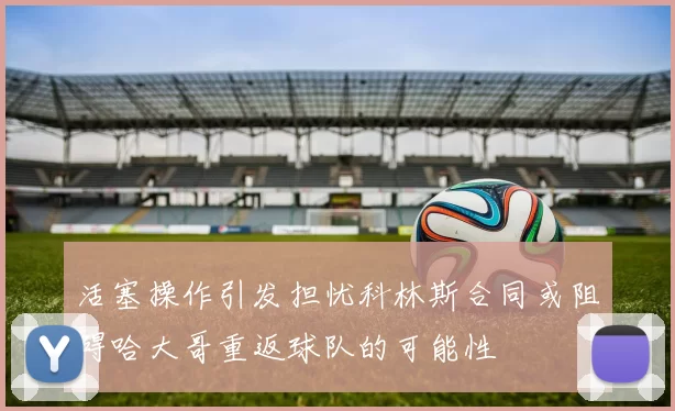 活塞操作引发担忧科林斯合同或阻碍哈大哥重返球队的可能性