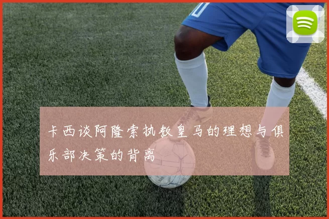 卡西谈阿隆索执教皇马的理想与俱乐部决策的背离